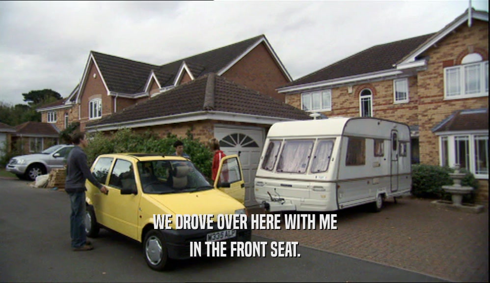 WE DROVE OVER HERE WITH ME IN THE FRONT SEAT. 