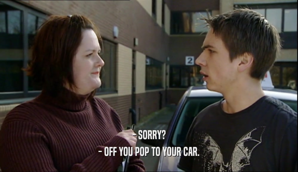 - SORRY? - OFF YOU POP TO YOUR CAR. 