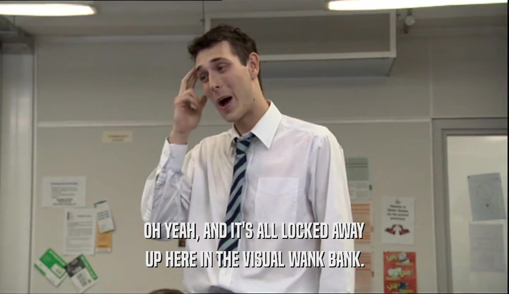 OH YEAH, AND IT'S ALL LOCKED AWAY UP HERE IN THE VISUAL WANK BANK. 