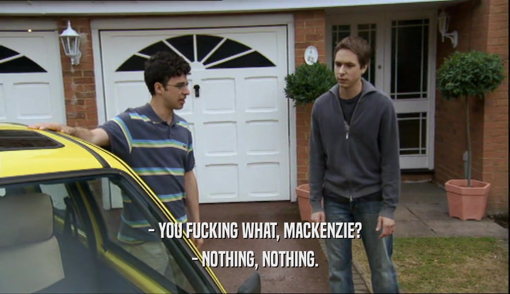 - YOU FUCKING WHAT, MACKENZIE? - NOTHING, NOTHING. 