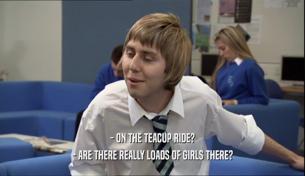 - ON THE TEACUP RIDE? - ARE THERE REALLY LOADS OF GIRLS THERE? 