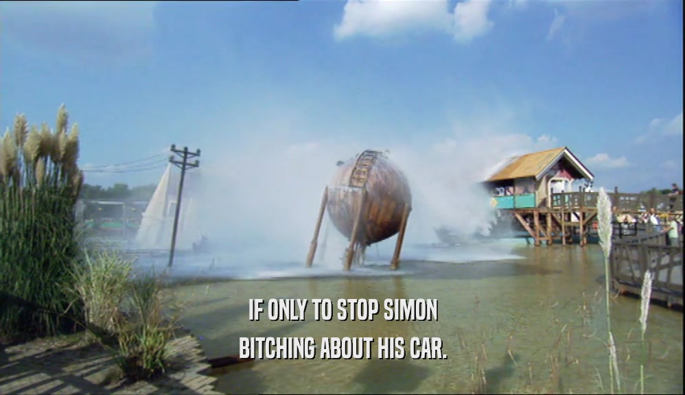 IF ONLY TO STOP SIMON BITCHING ABOUT HIS CAR. 
