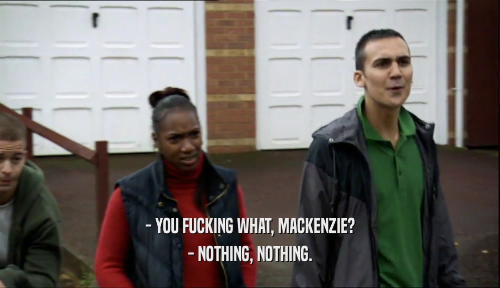 - YOU FUCKING WHAT, MACKENZIE? - NOTHING, NOTHING. 