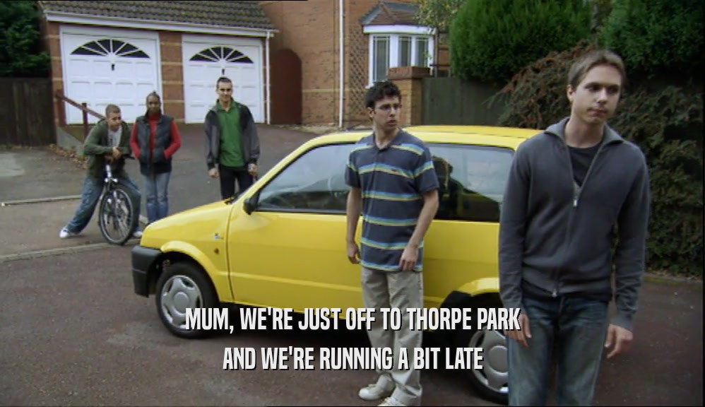MUM, WE'RE JUST OFF TO THORPE PARK
 AND WE'RE RUNNING A BIT LATE
 