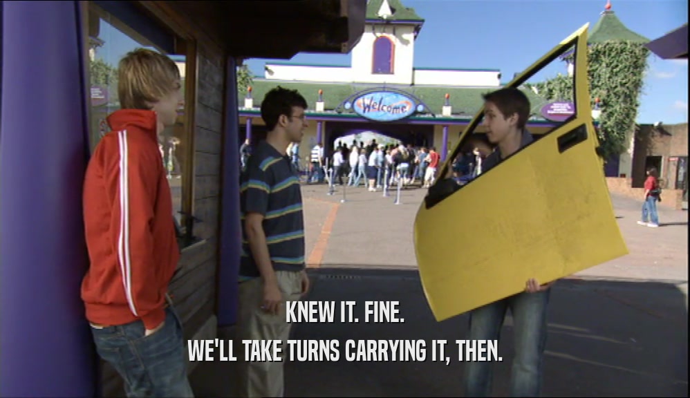 KNEW IT. FINE. WE'LL TAKE TURNS CARRYING IT, THEN. 