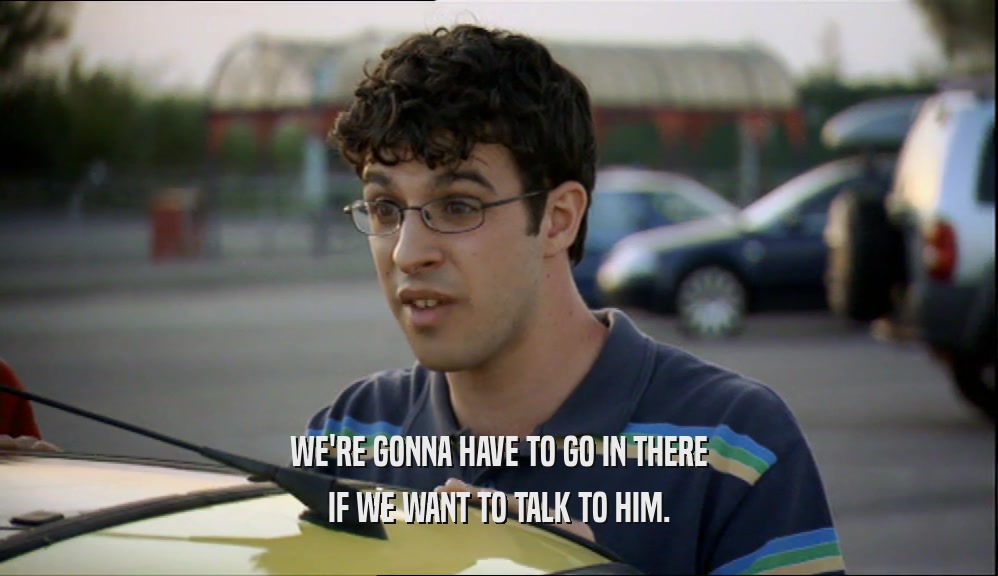 WE'RE GONNA HAVE TO GO IN THERE IF WE WANT TO TALK TO HIM. 