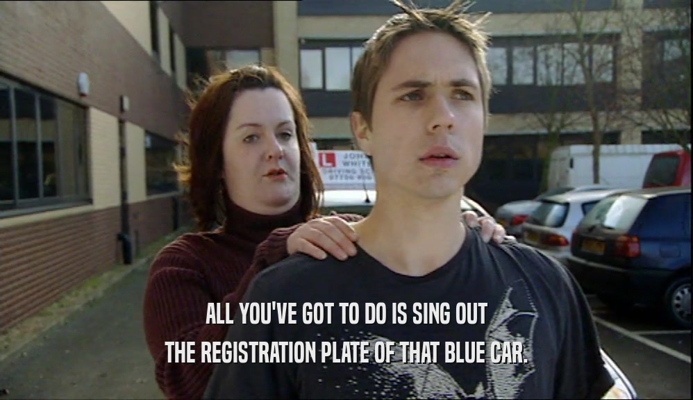 ALL YOU'VE GOT TO DO IS SING OUT THE REGISTRATION PLATE OF THAT BLUE CAR. 