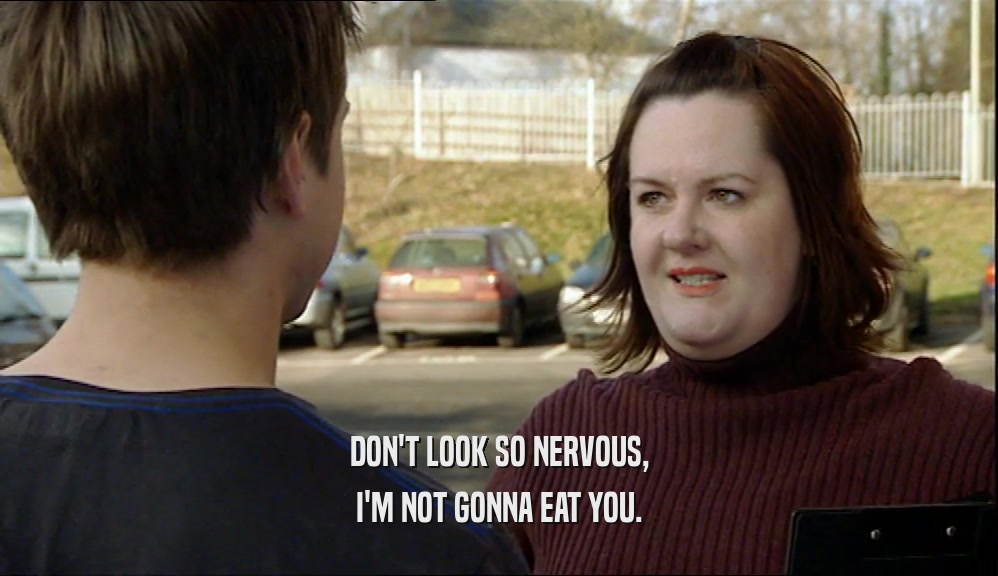 DON'T LOOK SO NERVOUS, I'M NOT GONNA EAT YOU. 
