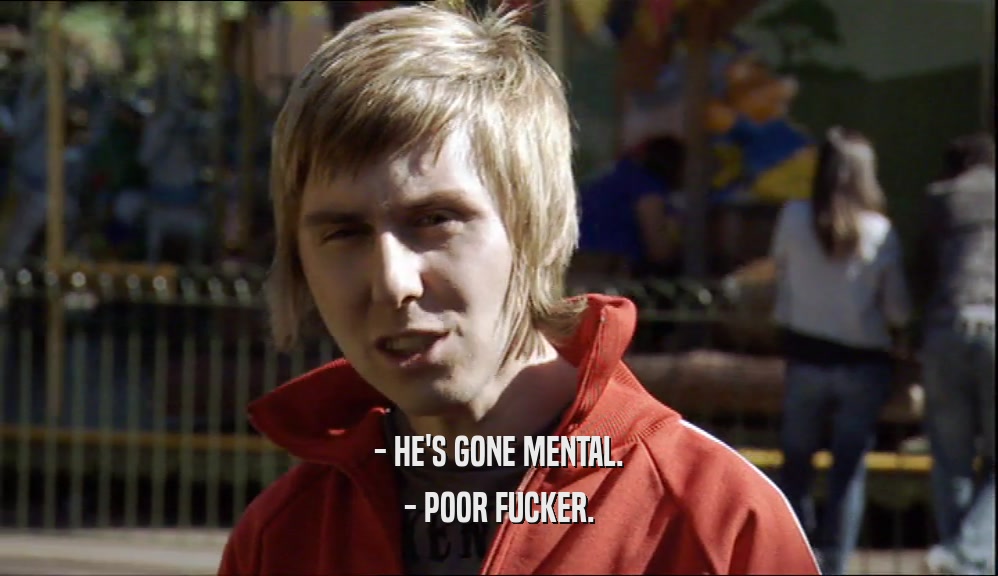 - HE'S GONE MENTAL. - POOR FUCKER. 