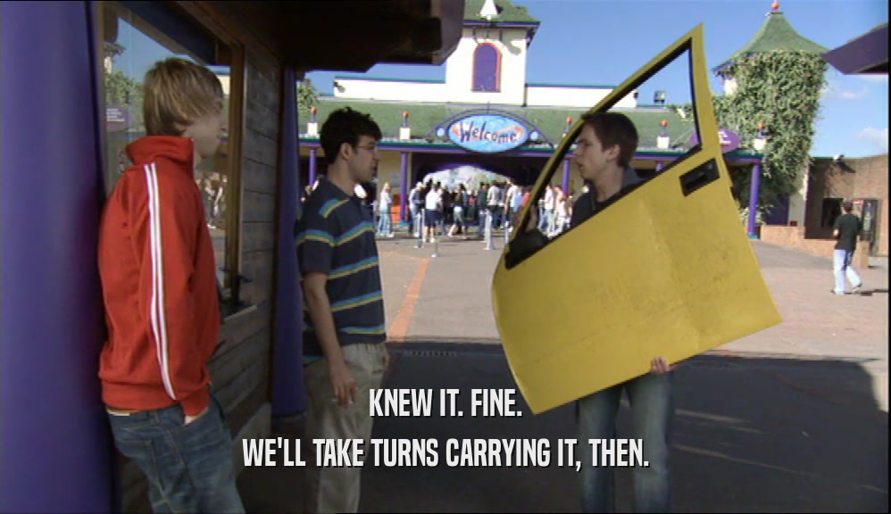 KNEW IT. FINE. WE'LL TAKE TURNS CARRYING IT, THEN. 