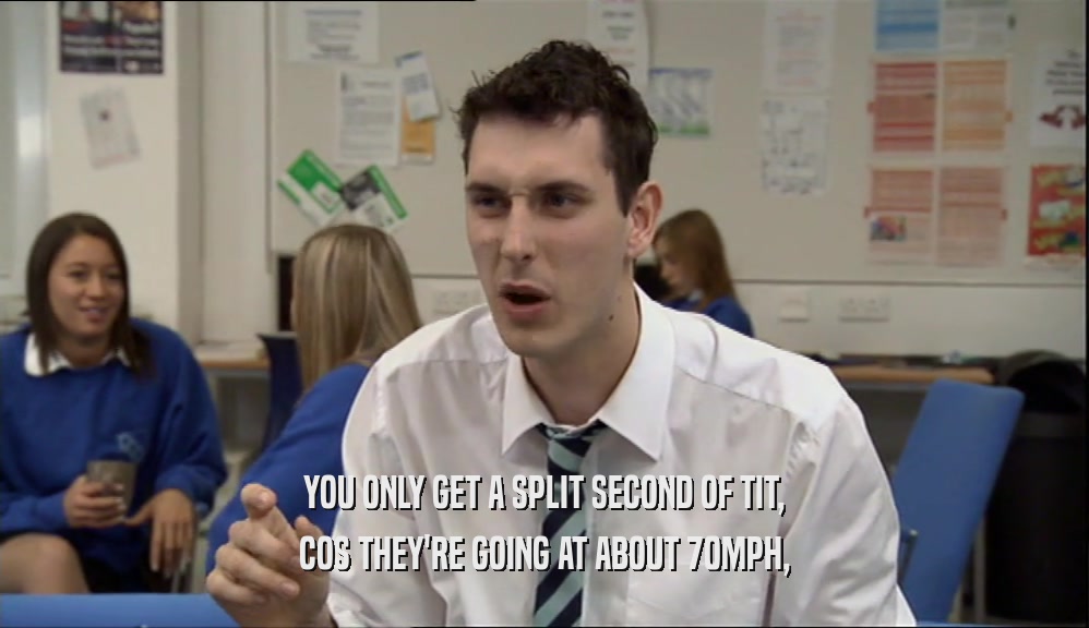 YOU ONLY GET A SPLIT SECOND OF TIT, COS THEY'RE GOING AT ABOUT 70MPH, 