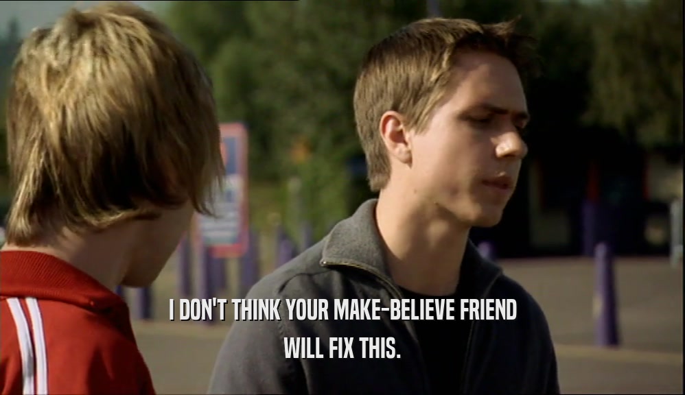 I DON'T THINK YOUR MAKE-BELIEVE FRIEND WILL FIX THIS. 