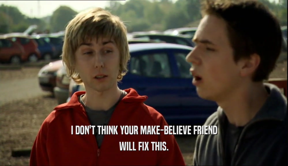 I DON'T THINK YOUR MAKE-BELIEVE FRIEND WILL FIX THIS. 