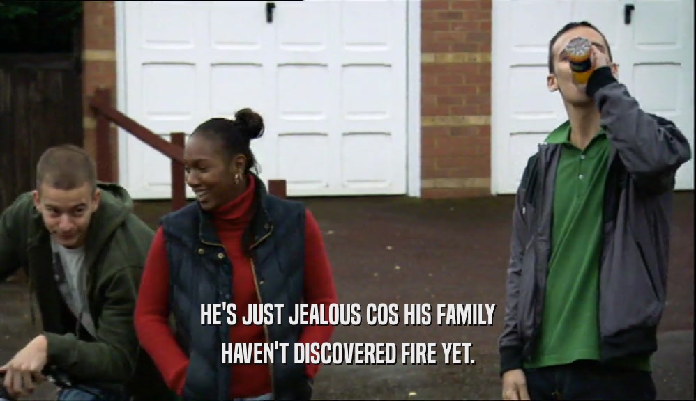 HE'S JUST JEALOUS COS HIS FAMILY HAVEN'T DISCOVERED FIRE YET. 