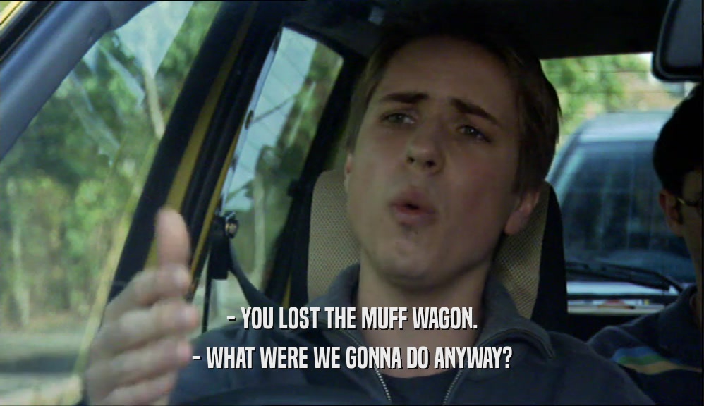 - YOU LOST THE MUFF WAGON. - WHAT WERE WE GONNA DO ANYWAY? 