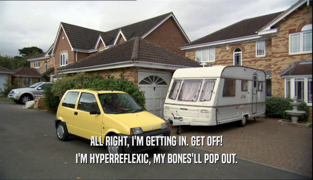 ALL RIGHT, I'M GETTING IN. GET OFF! I'M HYPERREFLEXIC, MY BONES'LL POP OUT. 