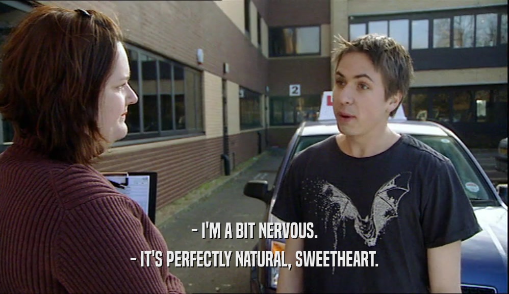- I'M A BIT NERVOUS.
 - IT'S PERFECTLY NATURAL, SWEETHEART.
 