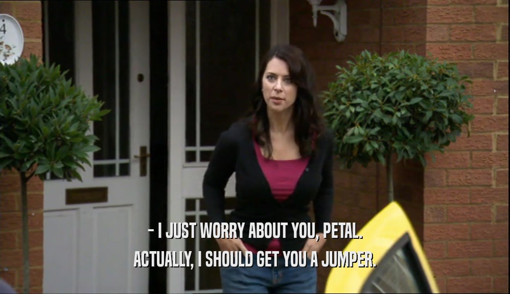- I JUST WORRY ABOUT YOU, PETAL. ACTUALLY, I SHOULD GET YOU A JUMPER. 