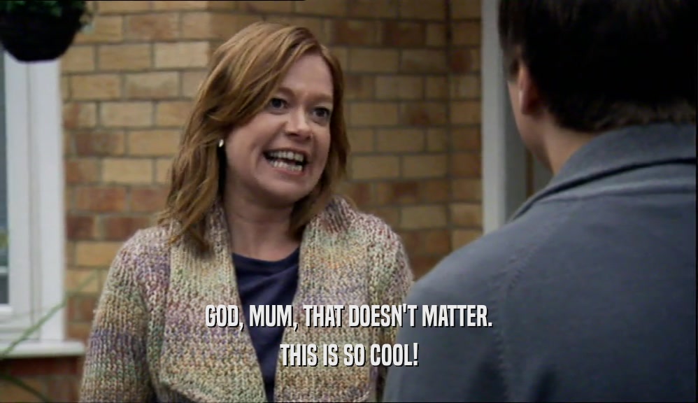GOD, MUM, THAT DOESN'T MATTER. THIS IS SO COOL! 