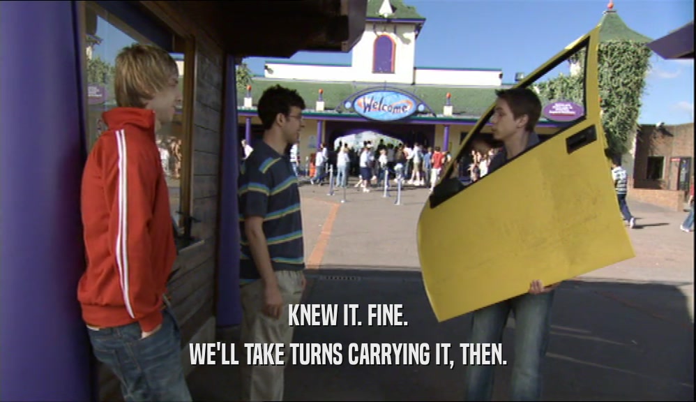 KNEW IT. FINE. WE'LL TAKE TURNS CARRYING IT, THEN. 