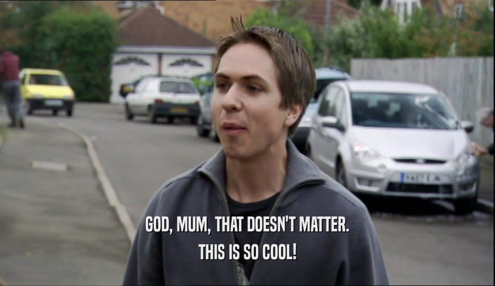 GOD, MUM, THAT DOESN'T MATTER. THIS IS SO COOL! 