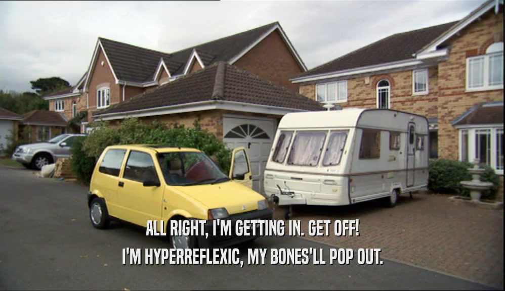 ALL RIGHT, I'M GETTING IN. GET OFF! I'M HYPERREFLEXIC, MY BONES'LL POP OUT. 