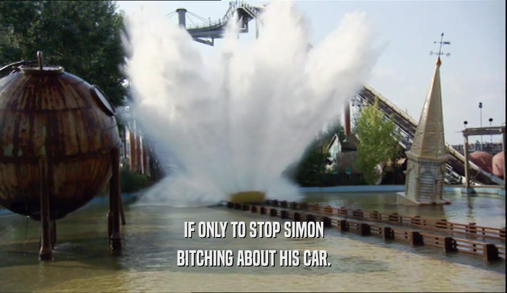 IF ONLY TO STOP SIMON BITCHING ABOUT HIS CAR. 