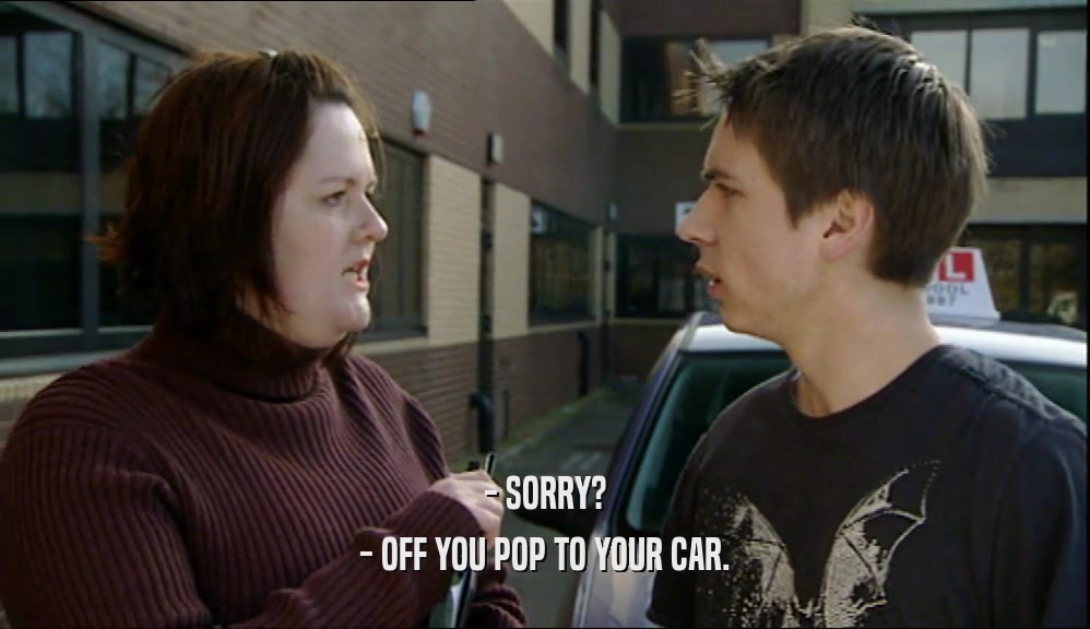 - SORRY? - OFF YOU POP TO YOUR CAR. 