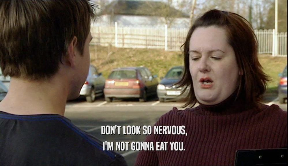 DON'T LOOK SO NERVOUS, I'M NOT GONNA EAT YOU. 
