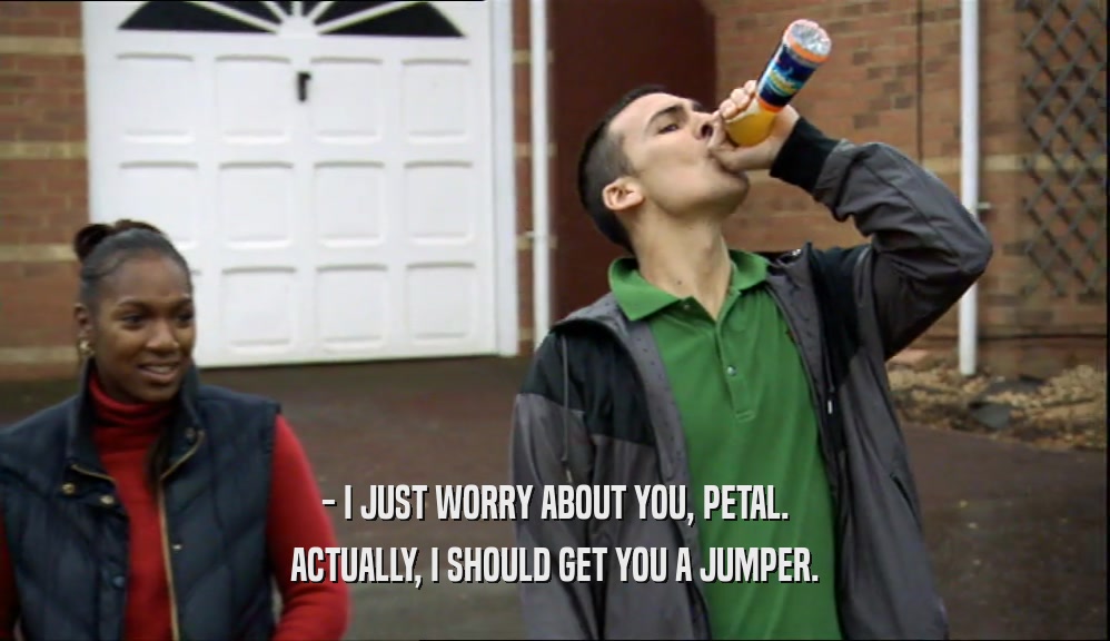 - I JUST WORRY ABOUT YOU, PETAL. ACTUALLY, I SHOULD GET YOU A JUMPER. 