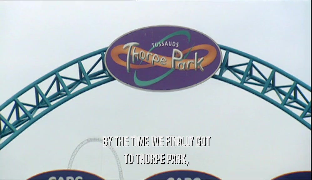 BY THE TIME WE FINALLY GOT
 TO THORPE PARK,
 