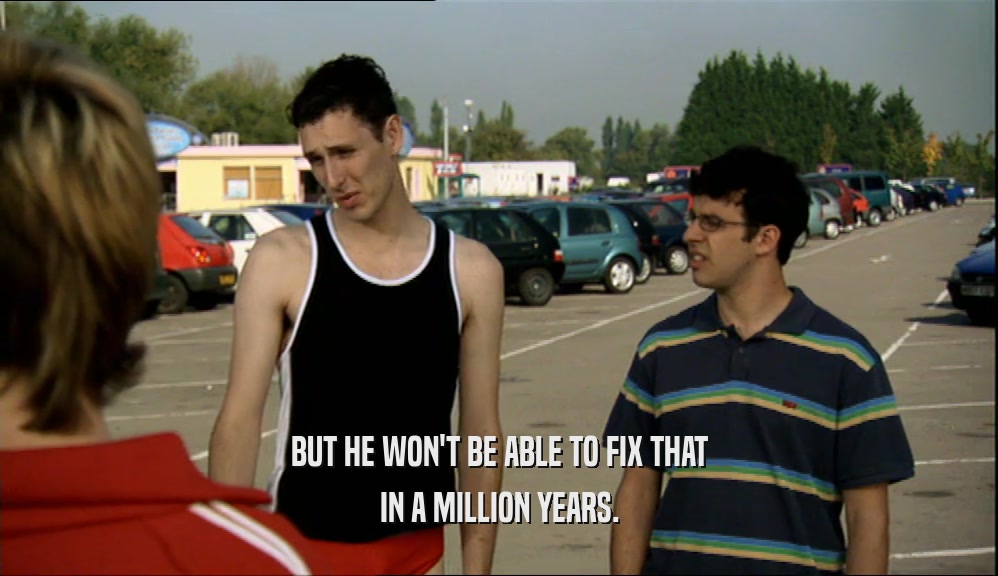 BUT HE WON'T BE ABLE TO FIX THAT IN A MILLION YEARS. 