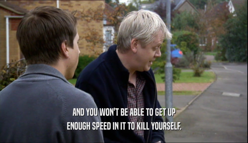 AND YOU WON'T BE ABLE TO GET UP ENOUGH SPEED IN IT TO KILL YOURSELF. 