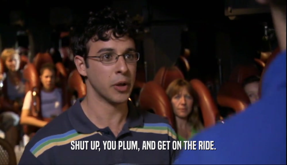 SHUT UP, YOU PLUM, AND GET ON THE RIDE.  
