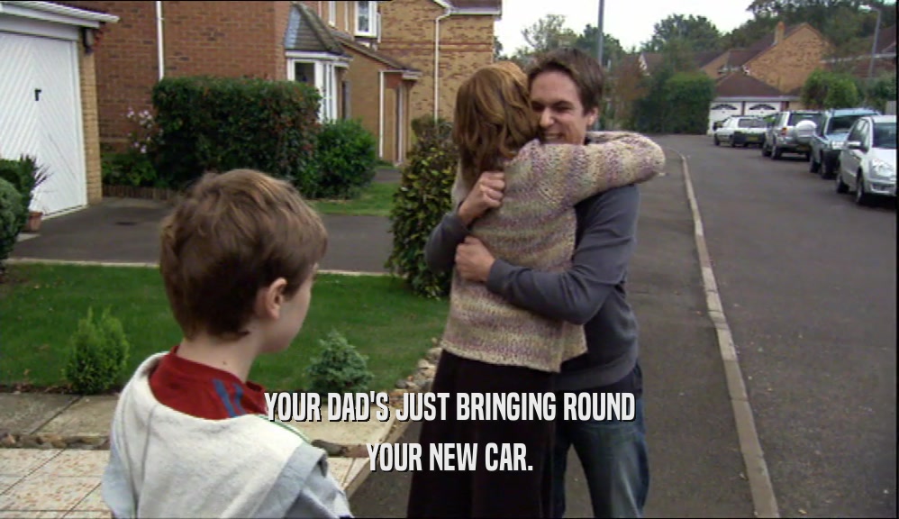 YOUR DAD'S JUST BRINGING ROUND YOUR NEW CAR. 