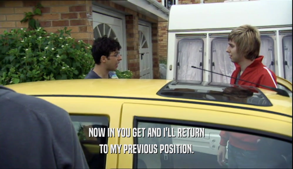 NOW IN YOU GET AND I'LL RETURN TO MY PREVIOUS POSITION. 