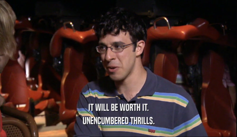 IT WILL BE WORTH IT. UNENCUMBERED THRILLS. 
