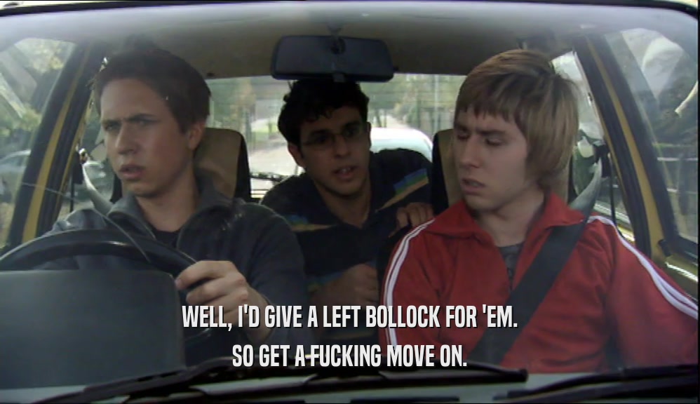 WELL, I'D GIVE A LEFT BOLLOCK FOR 'EM.
 SO GET A FUCKING MOVE ON.
 
