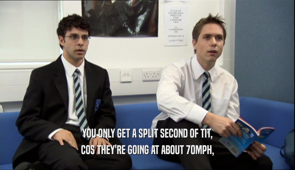 YOU ONLY GET A SPLIT SECOND OF TIT, COS THEY'RE GOING AT ABOUT 70MPH, 