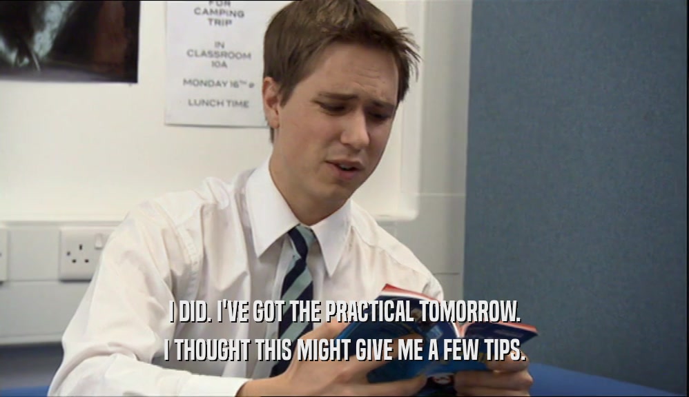 I DID. I'VE GOT THE PRACTICAL TOMORROW. I THOUGHT THIS MIGHT GIVE ME A FEW TIPS. 