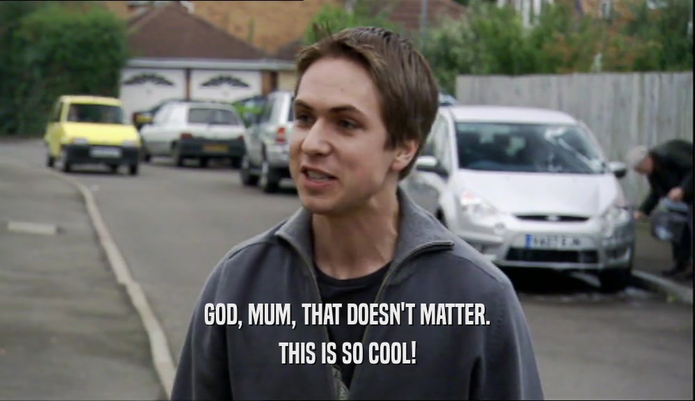 GOD, MUM, THAT DOESN'T MATTER. THIS IS SO COOL! 