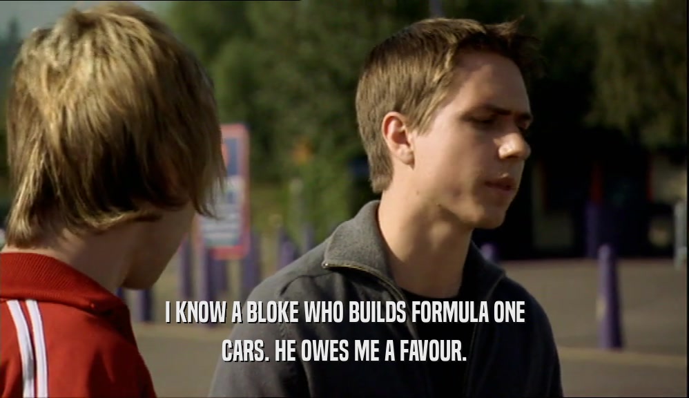 I KNOW A BLOKE WHO BUILDS FORMULA ONE CARS. HE OWES ME A FAVOUR. 