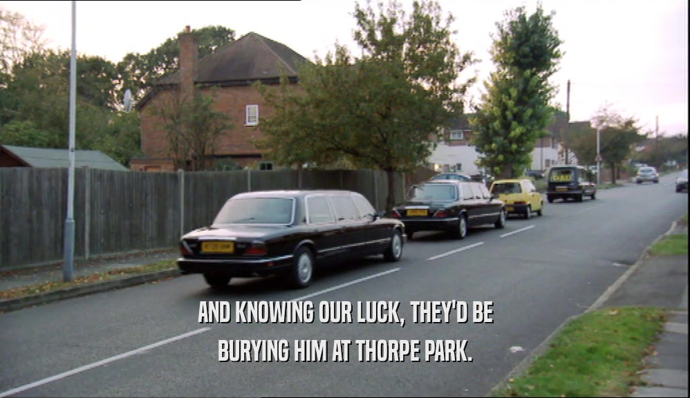 AND KNOWING OUR LUCK, THEY'D BE BURYING HIM AT THORPE PARK. 