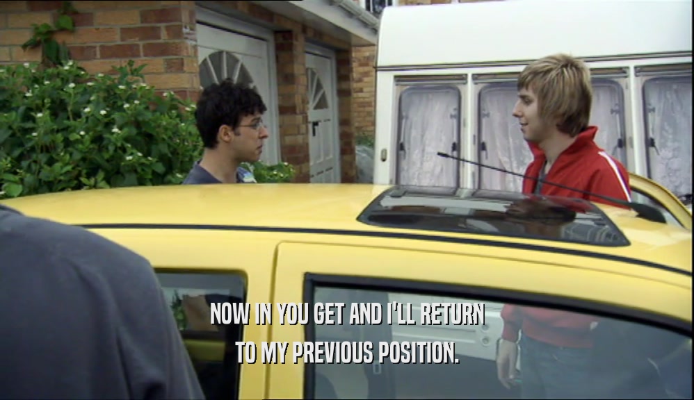 NOW IN YOU GET AND I'LL RETURN TO MY PREVIOUS POSITION. 