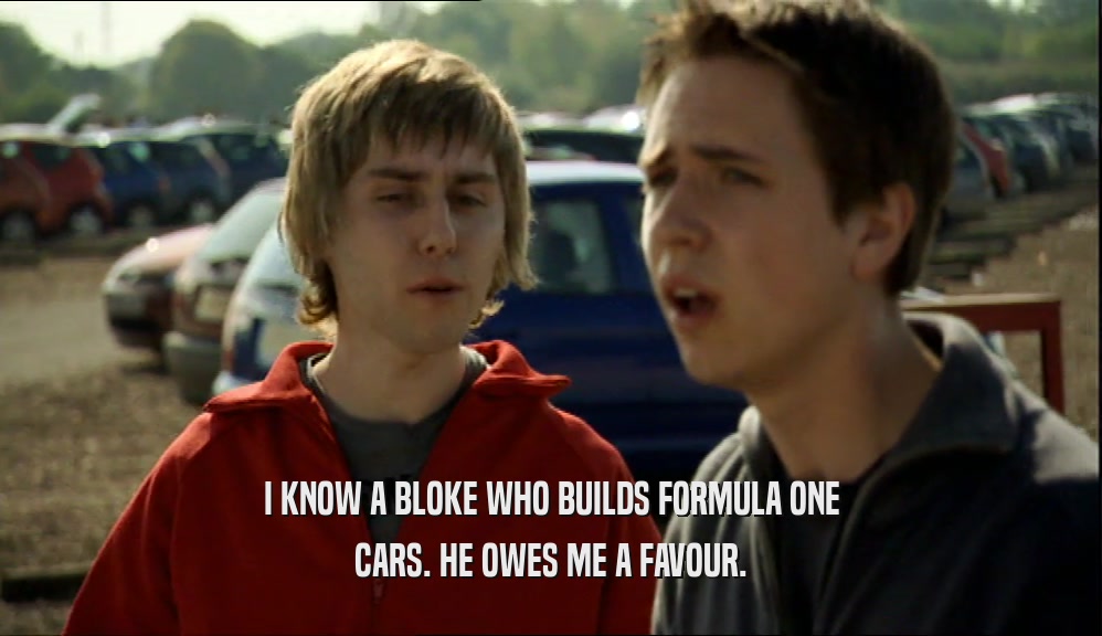 I KNOW A BLOKE WHO BUILDS FORMULA ONE CARS. HE OWES ME A FAVOUR. 