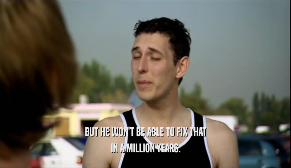 BUT HE WON'T BE ABLE TO FIX THAT IN A MILLION YEARS. 