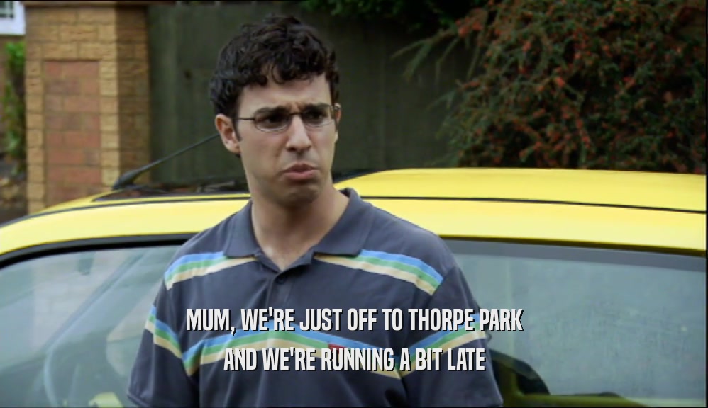 MUM, WE'RE JUST OFF TO THORPE PARK
 AND WE'RE RUNNING A BIT LATE
 
