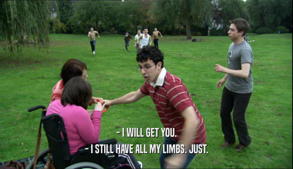 - I WILL GET YOU. - I STILL HAVE ALL MY LIMBS. JUST. 