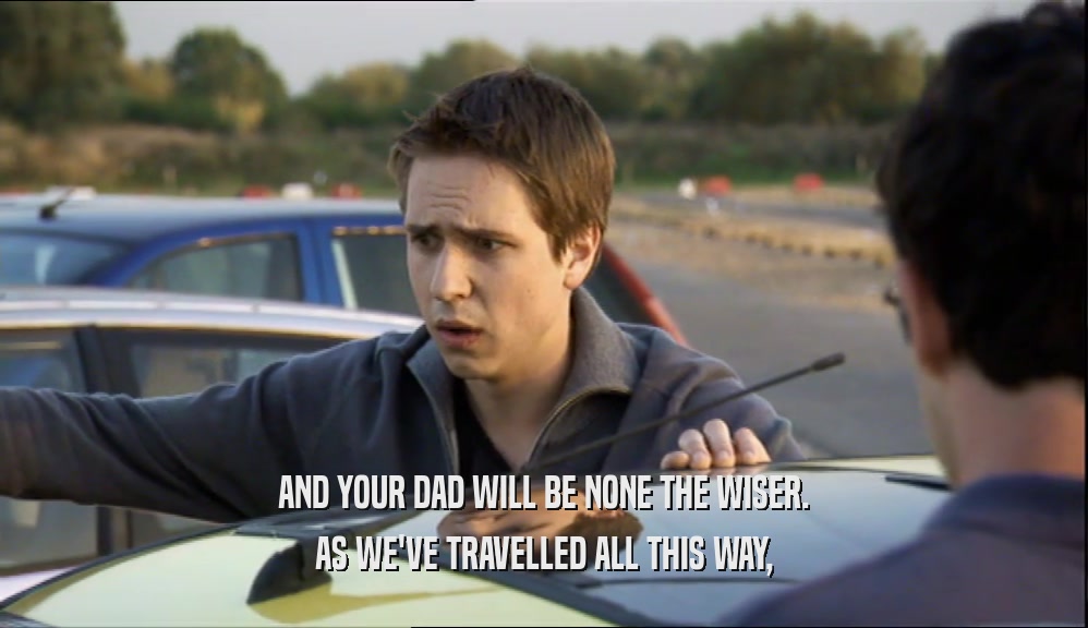 AND YOUR DAD WILL BE NONE THE WISER.
 AS WE'VE TRAVELLED ALL THIS WAY,
 