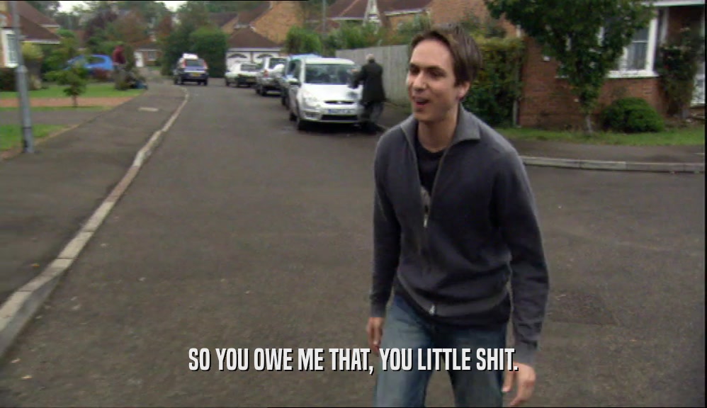SO YOU OWE ME THAT, YOU LITTLE SHIT.  